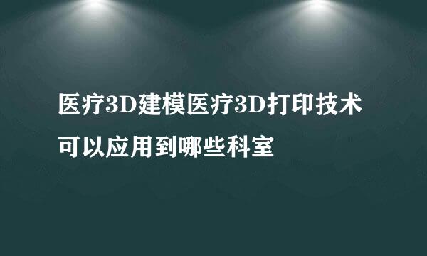 医疗3D建模医疗3D打印技术可以应用到哪些科室