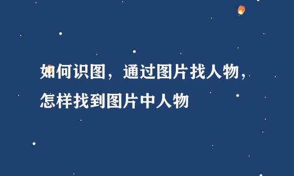 如何识图，通过图片找人物，怎样找到图片中人物