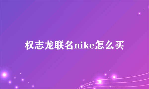 权志龙联名nike怎么买