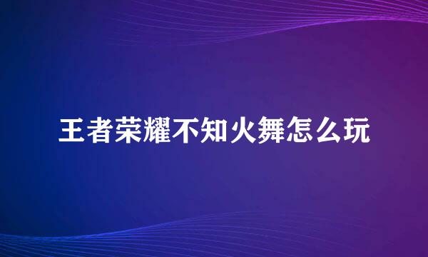 王者荣耀不知火舞怎么玩