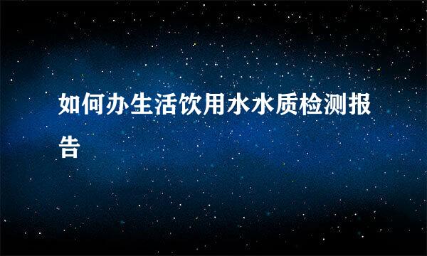 如何办生活饮用水水质检测报告