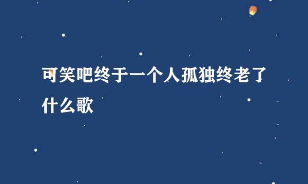 可笑吧终于一个人孤独终老了什么歌