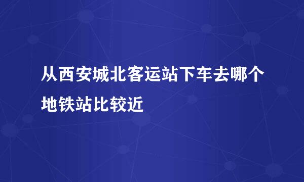 从西安城北客运站下车去哪个地铁站比较近