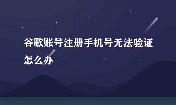 谷歌账号注册手机号无法验证怎么办