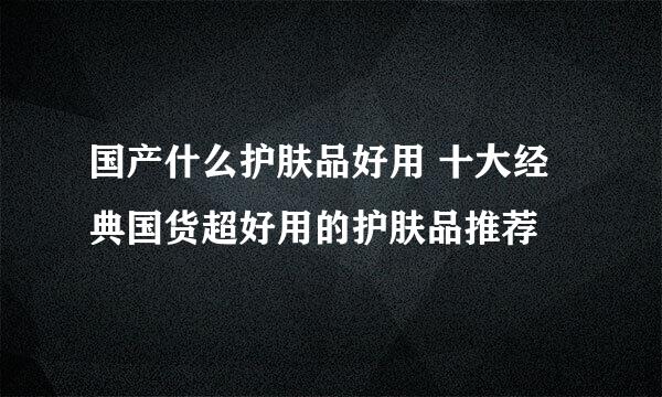 国产什么护肤品好用 十大经典国货超好用的护肤品推荐