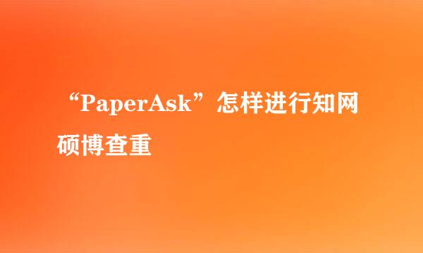 “PaperAsk”怎样进行知网硕博查重