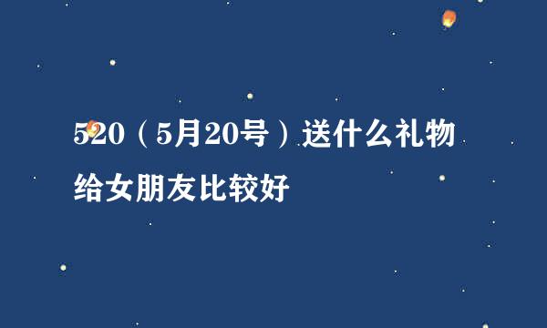 520（5月20号）送什么礼物给女朋友比较好