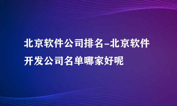 北京软件公司排名-北京软件开发公司名单哪家好呢