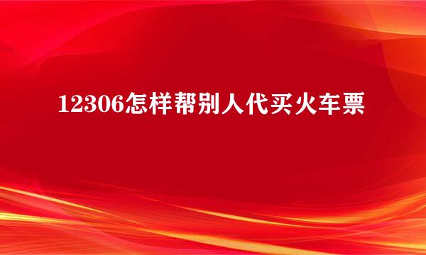 12306怎样帮别人代买火车票