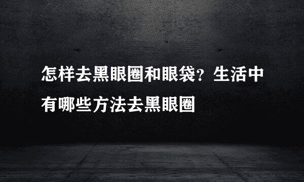 怎样去黑眼圈和眼袋？生活中有哪些方法去黑眼圈