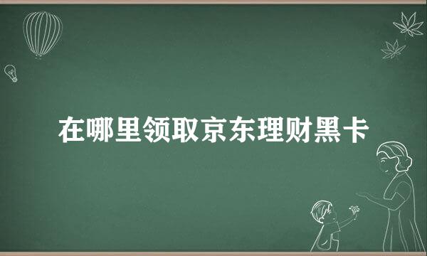 在哪里领取京东理财黑卡