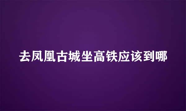 去凤凰古城坐高铁应该到哪