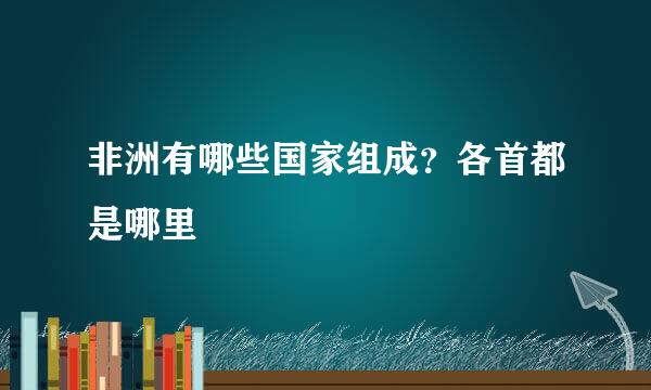 非洲有哪些国家组成？各首都是哪里