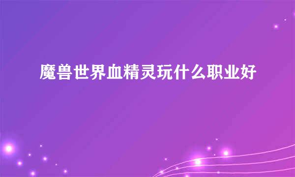 魔兽世界血精灵玩什么职业好