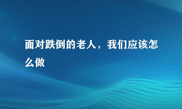 面对跌倒的老人，我们应该怎么做