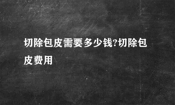 切除包皮需要多少钱?切除包皮费用