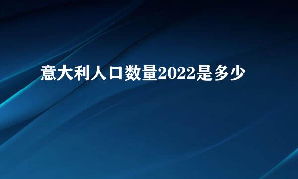 意大利人口数量2022是多少