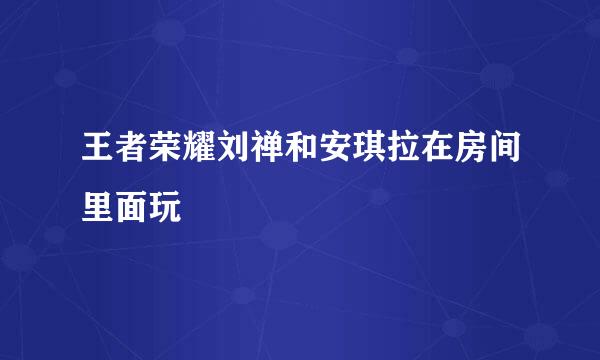 王者荣耀刘禅和安琪拉在房间里面玩