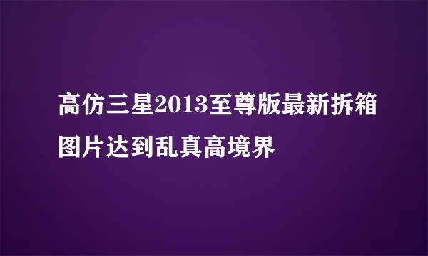 高仿三星2013至尊版最新拆箱图片达到乱真高境界