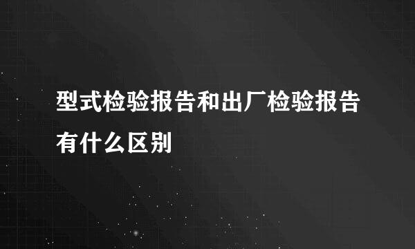 型式检验报告和出厂检验报告有什么区别