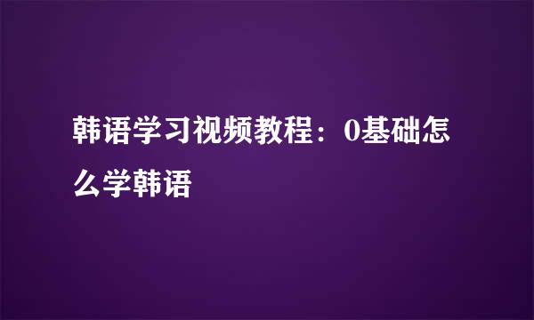 韩语学习视频教程：0基础怎么学韩语