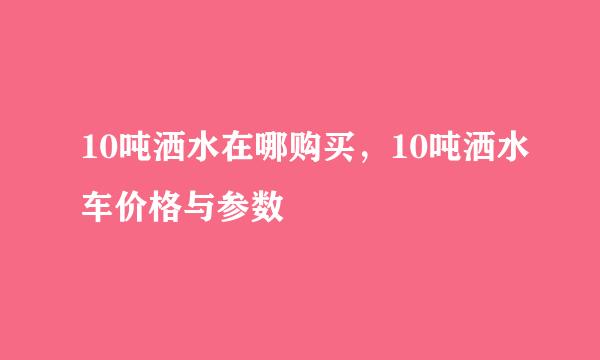 10吨洒水在哪购买，10吨洒水车价格与参数