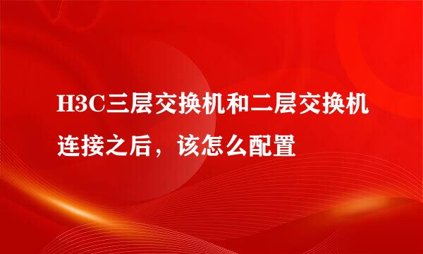 H3C三层交换机和二层交换机连接之后，该怎么配置