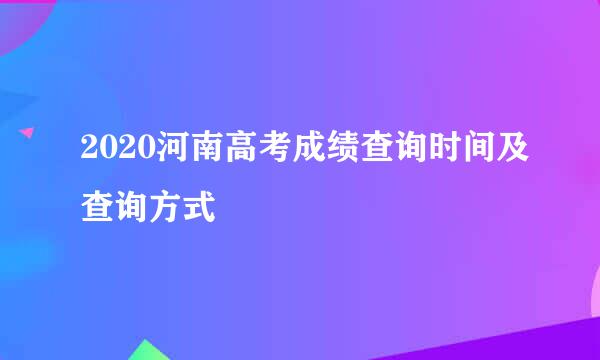 2020河南高考成绩查询时间及查询方式