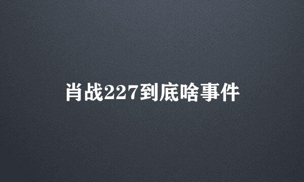 肖战227到底啥事件