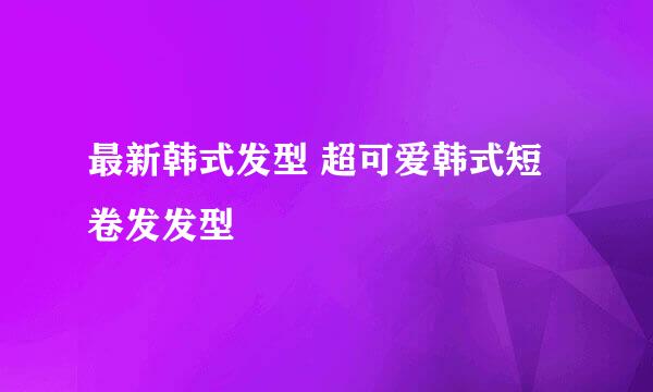 最新韩式发型 超可爱韩式短卷发发型