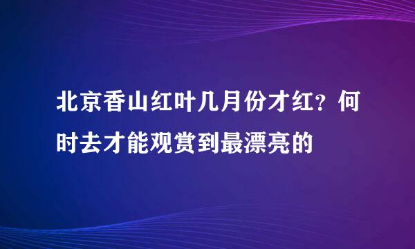 北京香山红叶几月份才红？何时去才能观赏到最漂亮的