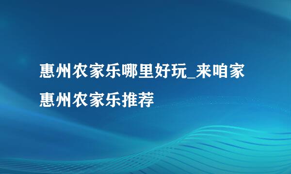 惠州农家乐哪里好玩_来咱家惠州农家乐推荐