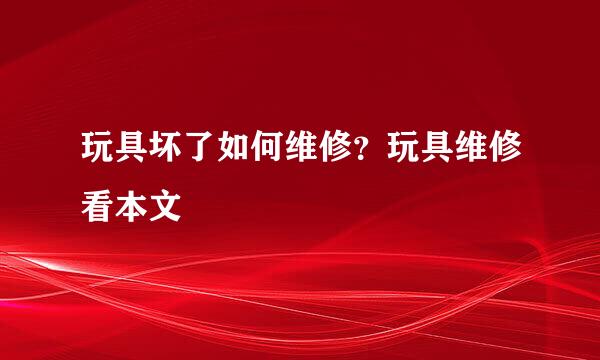 玩具坏了如何维修？玩具维修看本文