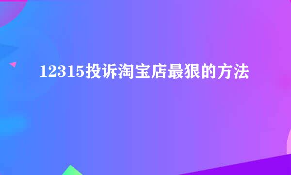 12315投诉淘宝店最狠的方法