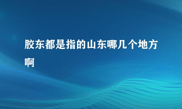 胶东都是指的山东哪几个地方啊