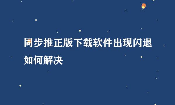 同步推正版下载软件出现闪退如何解决