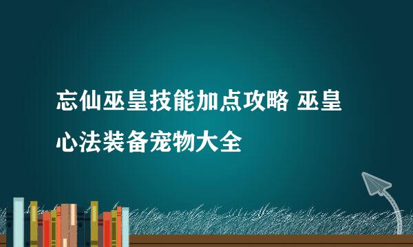 忘仙巫皇技能加点攻略 巫皇心法装备宠物大全