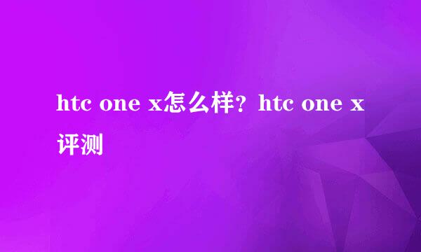 htc one x怎么样？htc one x评测