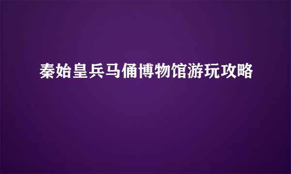 秦始皇兵马俑博物馆游玩攻略