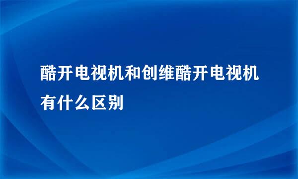 酷开电视机和创维酷开电视机有什么区别