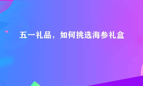 五一礼品，如何挑选海参礼盒