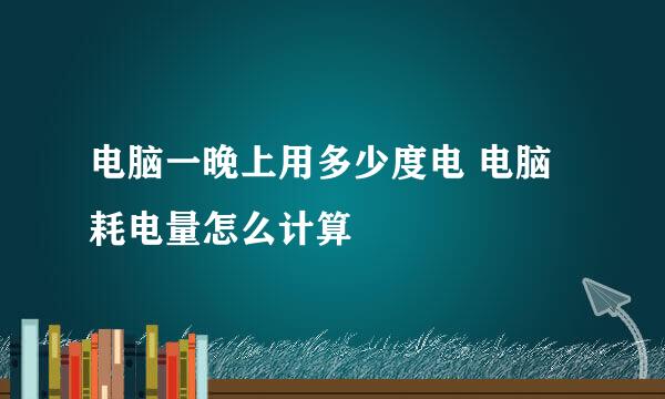 电脑一晚上用多少度电 电脑耗电量怎么计算