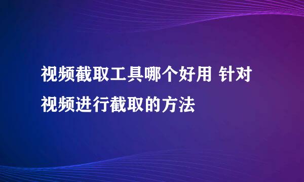 视频截取工具哪个好用 针对视频进行截取的方法