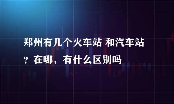 郑州有几个火车站 和汽车站？在哪，有什么区别吗