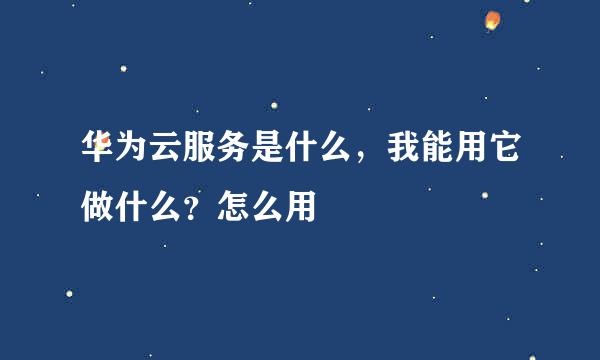 华为云服务是什么，我能用它做什么？怎么用