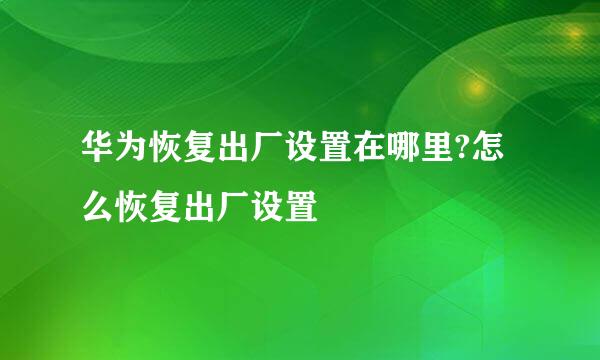 华为恢复出厂设置在哪里?怎么恢复出厂设置