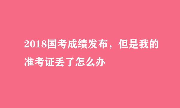 2018国考成绩发布，但是我的准考证丢了怎么办