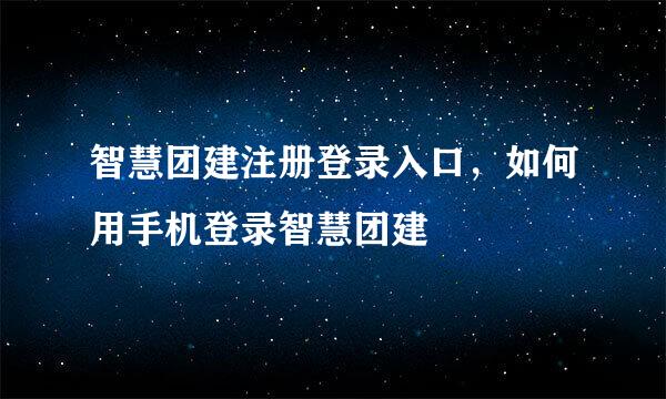 智慧团建注册登录入口，如何用手机登录智慧团建