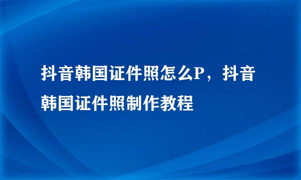 抖音韩国证件照怎么P，抖音韩国证件照制作教程