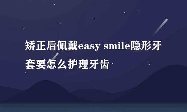 矫正后佩戴easy smile隐形牙套要怎么护理牙齿